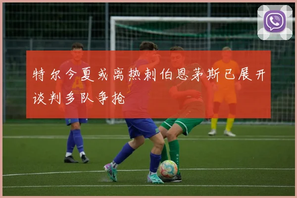 特尔今夏或离热刺伯恩茅斯已展开谈判多队争抢