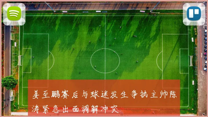 姜至鹏赛后与球迷发生争执主帅陈涛紧急出面调解冲突