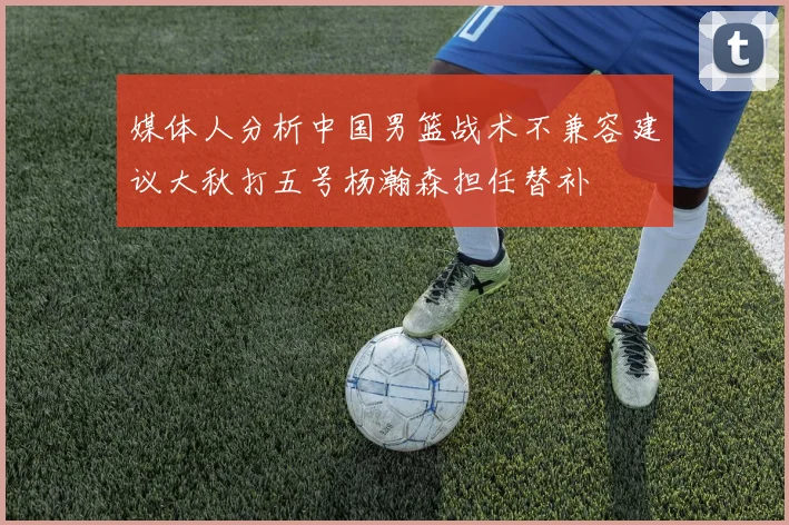 媒体人分析中国男篮战术不兼容建议大秋打五号杨瀚森担任替补