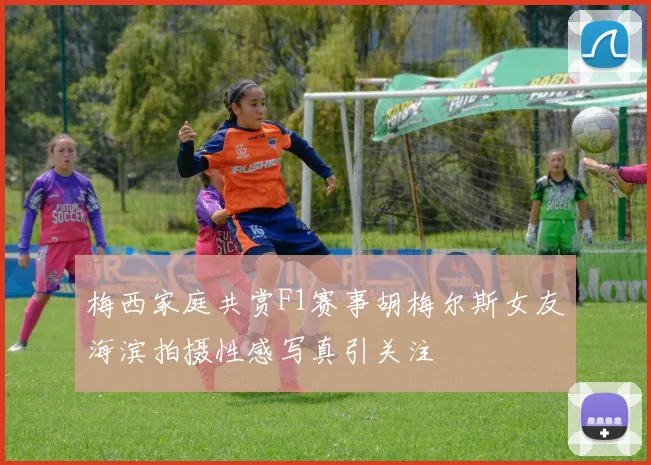 梅西家庭共赏F1赛事胡梅尔斯女友海滨拍摄性感写真引关注