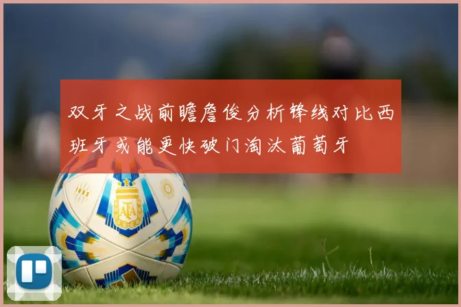 双牙之战前瞻詹俊分析锋线对比西班牙或能更快破门淘汰葡萄牙