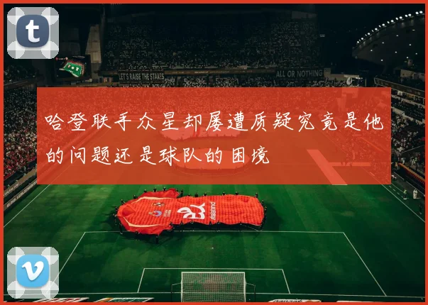 哈登联手众星却屡遭质疑究竟是他的问题还是球队的困境