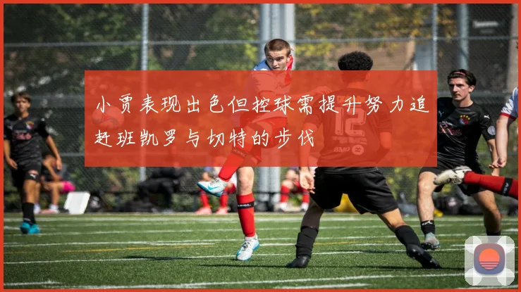 小贾表现出色但控球需提升努力追赶班凯罗与切特的步伐