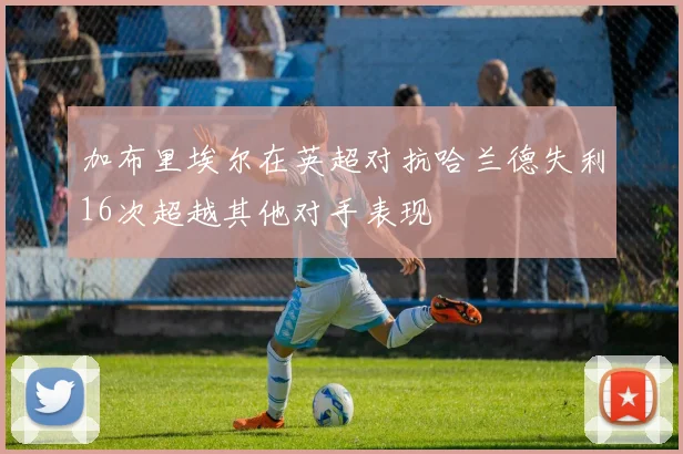 加布里埃尔在英超对抗哈兰德失利16次超越其他对手表现