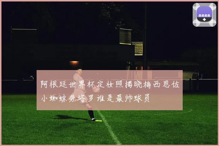 阿根廷世界杯定妆照揭晓梅西恩佐小蜘蛛劳塔罗谁是最帅球员
